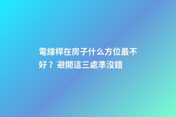 電線桿在房子什么方位最不好？避開這三處準沒錯